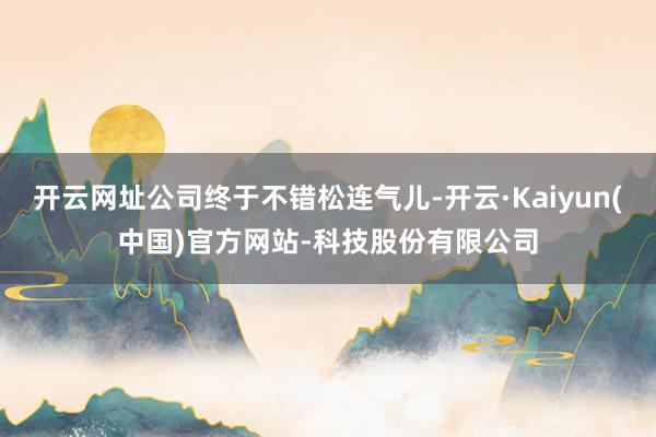 开云网址公司终于不错松连气儿-开云·Kaiyun(中国)官方网站-科技股份有限公司