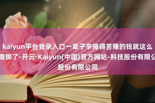 kaiyun平台登录入口一辈子辛障碍苦赚的钱就这么被糜掷了-开云·Kaiyun(中国)官方网站-科技股份有限公司
