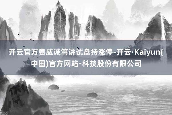 开云官方费威诚笃讲试盘持涨停-开云·Kaiyun(中国)官方网站-科技股份有限公司