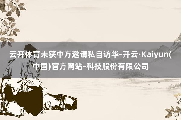 云开体育未获中方邀请私自访华-开云·Kaiyun(中国)官方网站-科技股份有限公司