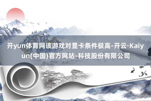 开yun体育网该游戏对显卡条件极高-开云·Kaiyun(中国)官方网站-科技股份有限公司