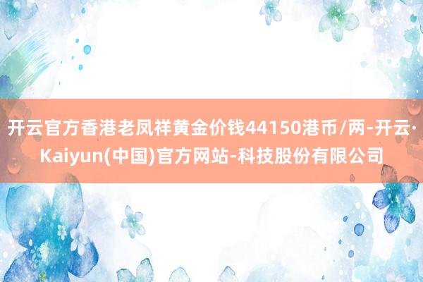 开云官方香港老凤祥黄金价钱44150港币/两-开云·Kaiyun(中国)官方网站-科技股份有限公司